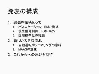 発表の構成
1. 過去を振り返って
1. バスロケーション 日本・海外
2. 優先信号制御 日本・海外
3. 国際標準化の経験
2. 新しい大きな流れ
1. 自動運転やシェアリングの意味
2. MAASの意味
3. これからへの思いと期待
 
