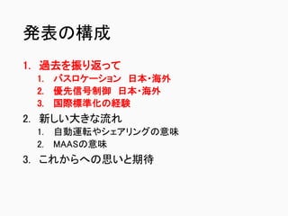 発表の構成
1. 過去を振り返って
1. バスロケーション 日本・海外
2. 優先信号制御 日本・海外
3. 国際標準化の経験
2. 新しい大きな流れ
1. 自動運転やシェアリングの意味
2. MAASの意味
3. これからへの思いと期待
 