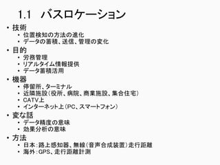 1.1 バスロケーション
• 技術
• 位置検知の方法の進化
• データの蓄積、送信、管理の変化
• 目的
• 労務管理
• リアルタイム情報提供
• データ蓄積活用
• 機器
• 停留所、ターミナル
• 近隣施設（役所、病院、商業施設、集合住宅）
• CATV上
• インターネット上（PC、スマートフォン）
• 変な話
• データ精度の意味
• 効果分析の意味
• 方法
• 日本：路上感知器、無線（音声合成装置）走行距離
• 海外：GPS、走行距離計測
 