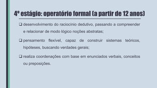 4º estágio: operatório formal (a partir de 12 anos)
 desenvolvimento do raciocínio dedutivo, passando a compreender
e relacionar de modo lógico noções abstratas;
 pensamento flexível, capaz de construir sistemas teóricos,
hipóteses, buscando verdades gerais;
 realiza coordenações com base em enunciados verbais, conceitos
ou preposições.
 