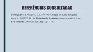 REFERÊNCIAS CONSULTADAS
SOARES, M. I. B. AROEIRA, M. L.; PORTO, A. Piaget: em busca de sujeitos
ativos. In: SOARES, M. I. B. Alfabetização linguística: da teoria à prática. 1. ed.
Belo Horizonte: Dimensão, 2010. cap. 1, p. 11-19.
 