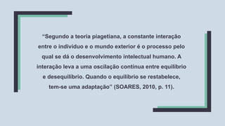 “Segundo a teoria piagetiana, a constante interação
entre o indivíduo e o mundo exterior é o processo pelo
qual se dá o desenvolvimento intelectual humano. A
interação leva a uma oscilação contínua entre equilíbrio
e desequilíbrio. Quando o equilíbrio se restabelece,
tem-se uma adaptação” (SOARES, 2010, p. 11).
 