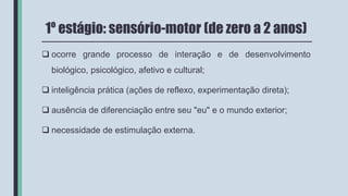 1º estágio: sensório-motor (de zero a 2 anos)
 ocorre grande processo de interação e de desenvolvimento
biológico, psicológico, afetivo e cultural;
 inteligência prática (ações de reflexo, experimentação direta);
 ausência de diferenciação entre seu "eu" e o mundo exterior;
 necessidade de estimulação externa.
 