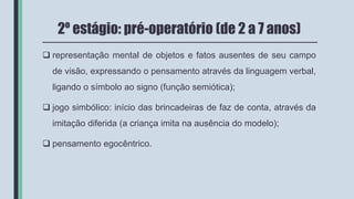 2º estágio: pré-operatório (de 2 a 7 anos)
 representação mental de objetos e fatos ausentes de seu campo
de visão, expressando o pensamento através da linguagem verbal,
ligando o símbolo ao signo (função semiótica);
 jogo simbólico: início das brincadeiras de faz de conta, através da
imitação diferida (a criança imita na ausência do modelo);
 pensamento egocêntrico.
 