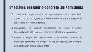 3º estágio: operatório-concreto (de 7 a 12 anos)
 consolidação do pensamento em agrupamento, onde o raciocínio
supõe uma organização lógica entre os elementos e a relação de
cada elemento com os demais;
 necessidade de explicar logicamente as ideias e ações,
desenvolvendo atitudes mais críticas e estruturadas pela razão;
 adquire a noção de conservação e invariância (apesar de
mudanças aparentes na posição de alguns objetos, por exemplo,
eles continuam iguais fisicamente).
 