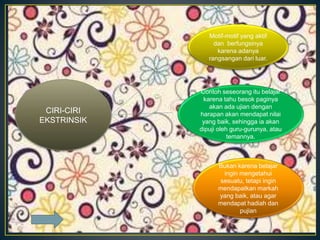 CIRI-CIRI
EKSTRINSIK
Motif-motif yang aktif
dan berfungsinya
karena adanya
rangsangan dari luar.
Contoh seseorang itu belajar
karena tahu besok paginya
akan ada ujian dengan
harapan akan mendapat nilai
yang baik, sehingga ia akan
dipuji oleh guru-gurunya, atau
temannya.
Bukan karena belajar
ingin mengetahui
sesuatu, tetapi ingin
mendapatkan markah
yang baik, atau agar
mendapat hadiah dan
pujian
 