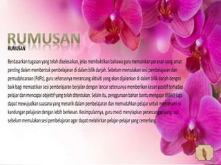 RUMUSAN
Berdasarkantugasanyangtelahdiselesaikan,jelasmembuktikanbahawagurumemainkanperananyangamat
pentingdalammembentukpembelajarandidalambilikdarjah.Sebelummemulakansesipembelajarandan
pemudahcaraan(PdPc),guruseharusnyamerancangaktivitiyangakandijalankandidalambilikdarjahdengan
baikbagimemastikansesipembelajaranberjalandenganlancarseterusnyamemberikankesanpositifterhadap
pelajardanmencapaiobjektifyangtelahditentukan.Selainitu,penggunaanbahanbantumengajar(BBM)juga
dapatmewujudkansuasanayangmenarikdalampembelajarandanmemudahkanpelajaruntukmemahamiisi
kandunganpelajarandenganlebihberkesan.Kesimpulannya,gurumestimenyiapkanperancanganyangrapi
sebelummemulakansesipembelajaranagardapatmelahirkanpelajar-pelajaryangcemerlang.
 