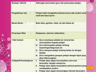 Strategi / Aktiviti : Gabungan pemusatan guru dan pemusatan pelajar.
Pengetahuan lalu : Pelajar telah mengetahui bahawa harus ada wuduk untuk
solat dan baca quran.
Bahan Bantu : Buku teks, gambar, video, air dan bekas air.
Penerapan Nilai : Kerjasama, rasional, kebersihan.
1.Set Induksi 1) Guru membawa sebotol air mineral dan
menunjukkan kepada pelajar.
2) Guru bertanyakan pelajar tentang
kepentingan/kegunaan air.
3) Guru menyoal pelajar tentang kaitan air dengan
ibadah.
4) Guru mengaitkan jawapan pelajar dengan tajuk yang
akan dibincangkan.
2.Objektif Pembelajaran 1. Pelajar akan dapat menunjukkan cara-cara
berwudhu’ dengan sempurna.
2. Pelajar akan dapat menyatakan perkara-perkara yang
membatalkan wudhu’.
3. Pelajar akan dapat menerangkan hikmah berwudhu’.
 