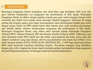 1. PENGENALAN
Rancangan Pengajaran Harian merupakan satu rekod khas yang disediakan lebih awal oleh
guru sebelum menjalankan sesi pengajaran dan pembelajaran di bilik darjah. Rancangan
Pengajaran Harian ini dibina sebagai panduan kepada para guru untuk mengajar dengan lebih
sistematik dan efektif serta mampu untuk mencapai objektif pengajaran. Dokumen ini sangat
penting dan berguna supaya guru dapat menyampaikan input pembelajaran kepada para murid
dengan teratur. Selain itu RPH adalah bahan bukti bahawa guru telah membuat perancangan
rapi terlebih dahulu sebelum melaksanakan pengajaran dan pembelajaran di blik darjah.
Rancangan Pengajaran Harian yang dibina perlu merujuk kepada Rancangan Pengajaran
Tahunan (RPT), Sukatan Pelajaran (SP) dan Huraian Sukatan Pelajaran (HSP). Maklumat yang
perlu dicatatkan dalam RPH adalah hari dan tarikh, mata pelajaran dan kelas, masa, tajuk dan
objektif, kemahiran yang ingin dicapai, aktiviti yang dijalankan serta impak atau refleksi. Guru
boleh merujuk kepada SURAT PEKELILING IKHTISAS BIL. 3/1999 bagi tujuan penyediaan
RPH untuk memenuhi keperluan pekeliling tersebut.. Persediaan mengajar yang disediakan
dengan jelas, teliti, lengkap dan teratur dapat membantu pelajar meningkatkan tahap pengajaran
dan pembelajaranterutamanya di kalangan murid bermasalah pembelajaran.
PENGENALAN
 