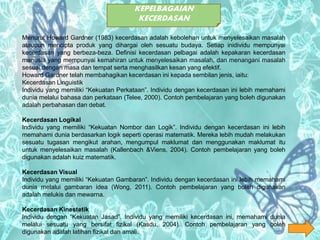 KEPELBAGAIAN
KECERDASAN
Menurut Howard Gardner (1983) kecerdasan adalah kebolehan untuk menyelesaikan masalah
ataupun mencipta produk yang dihargai oleh sesuatu budaya. Setiap inidividu mempunyai
kecerdasan yang berbeza-beza. Definisi kecerdasan pelbagai adalah kepakaran kecerdasan
manusia yang mempunyai kemahiran untuk menyelesaikan masalah, dan menangani masalah
sesuai dengan masa dan tempat serta menghasilkan kesan yang efektif.
Howard Gardner telah membahagikan kecerdasan ini kepada sembilan jenis, iaitu:
Kecerdasan Linguistik
Individu yang memiliki “Kekuatan Perkataan”. Individu dengan kecerdasan ini lebih memahami
dunia melalui bahasa dan perkataan (Telee, 2000). Contoh pembelajaran yang boleh digunakan
adalah perbahasan dan debat.
Kecerdasan Logikal
Individu yang memiliki “Kekuatan Nombor dan Logik”. Individu dengan kecerdasan ini lebih
memahami dunia berdasarkan logik seperti operasi matematik. Mereka lebih mudah melakukan
sesuatu tugasan mengikut arahan, mengumpul maklumat dan menggunakan maklumat itu
untuk menyelesaikan masalah (Kallenbach &Viens, 2004). Contoh pembelajaran yang boleh
digunakan adalah kuiz matematik.
Kecerdasan Visual
Individu yang memiliki “Kekuatan Gambaran”. Individu dengan kecerdasan ini lebih memahami
dunia melalui gambaran idea (Wong, 2011). Contoh pembelajaran yang boleh digunakan
adalah melukis dan mewarna.
Kecerdasan Kinestetik
Individu dengan “Kekuatan Jasad”. Individu yang memiliki kecerdasan ini, memahami dunia
melalui sesuatu yang bersifat fizikal (Kasdu, 2004). Contoh pembelajaran yang boleh
digunakan adalah latihan fizikal dan amali.
 