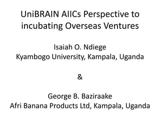 UniBRAIN AIICs Perspective to
   incubating Overseas Ventures

          Isaiah O. Ndiege
 Kyambogo University, Kampala, Uganda

                   &

           George B. Baziraake
Afri Banana Products Ltd, Kampala, Uganda
 