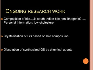 ONGOING RESEARCH WORK
 Composition of bile….is south Indian bile non lithogenic?.....
Personal information: low cholesterol
 Crystallisation of GS based on bile composition
 Dissolution of synthesized GS by chemical agents
 