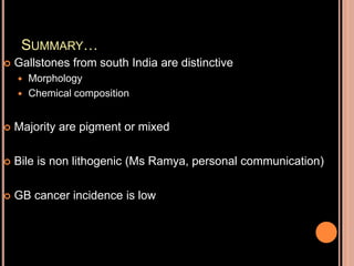 SUMMARY…
 Gallstones from south India are distinctive
 Morphology
 Chemical composition
 Majority are pigment or mixed
 Bile is non lithogenic (Ms Ramya, personal communication)
 GB cancer incidence is low
 