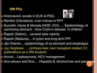  Krishnaveni: excels in EUS at PSG
 Randhir (Cleveland): Liver indices in PHT
 Sumathi, Hema & Nirmala (HOD, ICH)….. Epidemiology of
carcinoma stomach…Now Crohn’s disease in children
 Rajesh (Salem)….several case reports
 Rajesh (Madurai)….H pylori and long term PPI
 Jijo Cherian….epidemiology of ca stomach and esophagus
 Joy Verghese …..cirrhosis liver, liver transplant related (12
publications as a DM student)
 Arvind….Leptospirosis, HCV management
 Arul selvam and Siva…. Hepatitis B, Alcohol:liver and pancreas
DM PGs
 