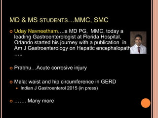 MD & MS STUDENTS…MMC, SMC
 Uday Navneetham….a MD PG, MMC, today a
leading Gastroenterologist at Florida Hospital,
Orlando started his journey with a publication in
Am J Gastroenterology on Hepatic encephalopathy
…..
 Prabhu…Acute corrosive injury
 Mala: waist and hip circumference in GERD
 Indian J Gastroenterol 2015 (in press)
 ……. Many more
 