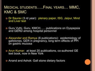 MEDICAL STUDENTS…..FINAL YEARS… MMC,
KMC & SMC
 Dr Saurav (3 rd year): plenary paper, ISG, Jaipur, Mind
and Liver test
 Guru Vythi, Guru, KMCH……publications on Dyspepsia
and GERD among hospital personnel
 Alexander and Ramya (6 publications): epidemiology of
gallstones, GER in pregnancy, long term effects of PPI
on gastric mucosa
 Arun Kumar: at least 20 publications, co-authored GE
text book, now in New York
 Anand and Ashok: Gall stone dietary factors
 