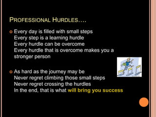 PROFESSIONAL HURDLES….
 Every day is filled with small steps
Every step is a learning hurdle
Every hurdle can be overcome
Every hurdle that is overcome makes you a
stronger person
 As hard as the journey may be
Never regret climbing those small steps
Never regret crossing the hurdles
In the end, that is what will bring you success
 