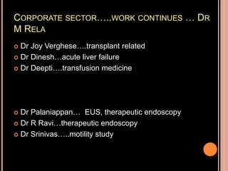 CORPORATE SECTOR…..WORK CONTINUES … DR
M RELA
 Dr Joy Verghese….transplant related
 Dr Dinesh…acute liver failure
 Dr Deepti….transfusion medicine
 Dr Palaniappan… EUS, therapeutic endoscopy
 Dr R Ravi…therapeutic endoscopy
 Dr Srinivas…..motility study
 