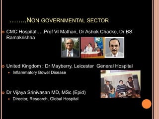……..NON GOVERNMENTAL SECTOR
 CMC Hospital…..Prof VI Mathan, Dr Ashok Chacko, Dr BS
Ramakrishna
 United Kingdom : Dr Mayberry, Leicester General Hospital
 Inflammatory Bowel Disease
 Dr Vijaya Srinivasan MD, MSc (Epid)
 Director, Research, Global Hospital
 