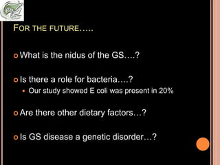FOR THE FUTURE…..
 What is the nidus of the GS….?
 Is there a role for bacteria….?
 Our study showed E coli was present in 20%
 Are there other dietary factors…?
 Is GS disease a genetic disorder…?
 