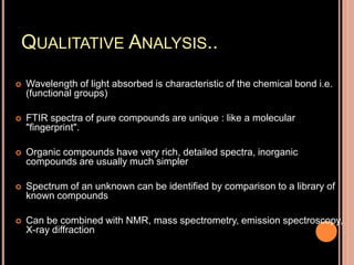QUALITATIVE ANALYSIS..
 Wavelength of light absorbed is characteristic of the chemical bond i.e.
(functional groups)
 FTIR spectra of pure compounds are unique : like a molecular
"fingerprint".
 Organic compounds have very rich, detailed spectra, inorganic
compounds are usually much simpler
 Spectrum of an unknown can be identified by comparison to a library of
known compounds
 Can be combined with NMR, mass spectrometry, emission spectroscopy,
X-ray diffraction
 