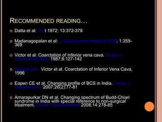 RECOMMENDED READING…
 Datta et al: Gut 1972; 13:372-378
 Madanagopalan et al: J Gastroentrol Hepatol 1986; 1:359-
369
 Victor et al: Coarctation of Inferior vena cava. Tropical
Gastroenterology 1987;8:127-142
 Monograph: Victor et al. Coarctation of Inferior Vena Cava,
1996
 Eapen CE et al. Changing profile of BCS in India. Indian J
Gastroenterol 2007;26(2):77-81
 Amarapurkar DN et al. Changing spectrum of Budd-Chiari
syndrome in India with special reference to non-surgical
treatment. World J Gastroenterol 2008;14:278-85
 