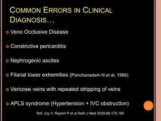 COMMON ERRORS IN CLINICAL
DIAGNOSIS…
 Veno Occlusive Disease
 Constrictive pericarditis
 Nephrogenic ascites
 Filarial lower extremities (Panchanadam N et al, 1986)
 Varicose veins with repeated stripping of veins
 APLS syndrome (Hypertension + IVC obstruction)
Ref: Joy V, Rajesh P et al Neth J Med 2008;66:175,180
 