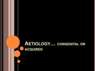 AETIOLOGY… CONGENITAL OR
ACQUIRED
 
