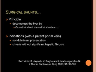 SURGICAL SHUNTS…
 Principle
 decompress the liver by
 Cavoatrial shunt, mesoatrial shunt etc….
 Indications (with a patent portal vein)
 non-fulminant presentation
 chronic without significant hepatic fibrosis
Ref: Victor S, Jayanthi V, Raghuram K, Madanagopalan N.
J Thorac Cardiovasc Surg 1986; 91: 99-105
 