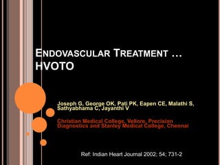 ENDOVASCULAR TREATMENT …
HVOTO
Joseph G, George OK, Pati PK, Eapen CE, Malathi S,
Sathyabhama C, Jayanthi V
Christian Medical College, Vellore, Precision
Diagnostics and Stanley Medical College, Chennai
Ref: Indian Heart Journal 2002; 54; 731-2
 