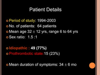  Period of study: 1994-2003
 No. of patients: 64 patients
 Mean age 32  12 yrs, range 6 to 64 yrs
 Sex ratio: 1.5 :1
 Idiopathic : 49 (77%)
 Prothrombotic state:15 (23%)
 Mean duration of symptoms: 34  6 mo
Patient Details
 