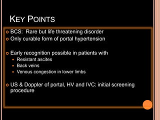 KEY POINTS
 BCS: Rare but life threatening disorder
 Only curable form of portal hypertension
 Early recognition possible in patients with
 Resistant ascites
 Back veins
 Venous congestion in lower limbs
 US & Doppler of portal, HV and IVC: initial screening
procedure
 