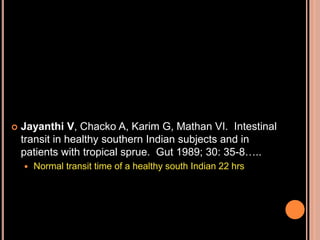  Jayanthi V, Chacko A, Karim G, Mathan VI. Intestinal
transit in healthy southern Indian subjects and in
patients with tropical sprue. Gut 1989; 30: 35-8…..
 Normal transit time of a healthy south Indian 22 hrs
 