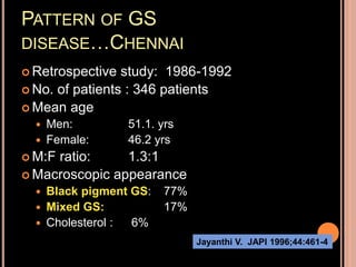 PATTERN OF GS
DISEASE…CHENNAI
 Retrospective study: 1986-1992
 No. of patients : 346 patients
 Mean age
 Men: 51.1. yrs
 Female: 46.2 yrs
 M:F ratio: 1.3:1
 Macroscopic appearance
 Black pigment GS: 77%
 Mixed GS: 17%
 Cholesterol : 6%
Jayanthi V. JAPI 1996;44:461-4
 