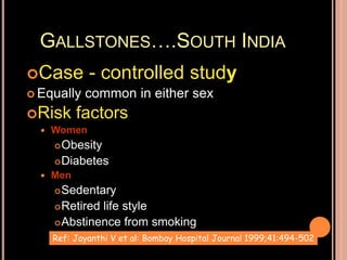 GALLSTONES….SOUTH INDIA
Case - controlled study
 Equally common in either sex
Risk factors
 Women
Obesity
Diabetes
 Men
Sedentary
Retired life style
Abstinence from smoking
Ref: Jayanthi V et al: Bombay Hospital Journal 1999;41:494-502
 