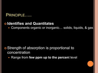 PRINCIPLE…..
 Identifies and Quantitates
 Components organic or inorganic… solids, liquids, & gas
 Strength of absorption is proportional to
concentration
 Range from few ppm up to the percent level
 