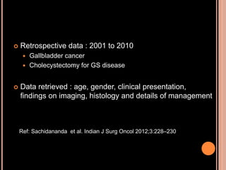  Retrospective data : 2001 to 2010
 Gallbladder cancer
 Cholecystectomy for GS disease
 Data retrieved : age, gender, clinical presentation,
findings on imaging, histology and details of management
Ref: Sachidananda et al. Indian J Surg Oncol 2012;3:228–230
 