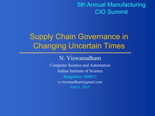 Supply Chain Governance in
Changing Uncertain Times
N. Viswanadham
Computer Science and Automation
Indian Institute of Science
Bangalore- 560012
n.viswanadham@gmail.com
Feb13, 2015
5th Annual Manufacturing
CIO Summit
 