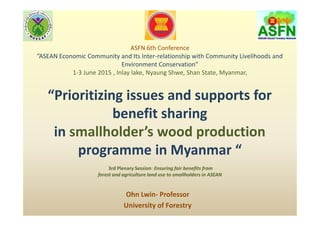 ASFN 6th Conference
”ASEAN Economic Community and Its Inter-relationship with Community Livelihoods and
Environment Conservation”
1-3 June 2015 , Inlay lake, Nyaung Shwe, Shan State, Myanmar,
“Prioritizing issues and supports for
benefit sharing
in smallholder’s wood production
programme in Myanmar “
3rd Plenary Session: Ensuring fair benefits from
forest and agriculture land use to smallholders in ASEAN
Ohn Lwin- Professor
University of Forestry
 