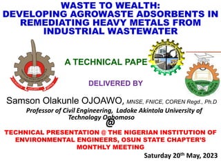 WASTE TO WEALTH:
DEVELOPING AGROWASTE ADSORBENTS IN
REMEDIATING HEAVY METALS FROM
INDUSTRIAL WASTEWATER
A TECHNICAL PAPER
DELIVERED BY
Samson Olakunle OJOAWO, MNSE, FNICE, COREN Regd., Ph.D
Professor of Civil Engineering, Ladoke Akintola University of
Technology Ogbomoso
@
TECHNICAL PRESENTATION @ THE NIGERIAN INSTITUTION OF
ENVIRONMENTAL ENGINEERS, OSUN STATE CHAPTER’S
MONTHLY MEETING
Saturday 20th May, 2023
 