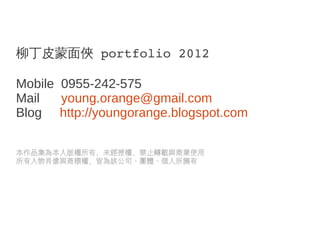 柳丁皮蒙面俠 portfolio 2012

Mobile 0955-242-575
Mail   young.orange@gmail.com
Blog http://youngorange.blogspot.com

本作品集為本人版權所有，未經授權，禁止轉載與商業使用
所有人物肖像與商標權，皆為該公司、團體、個人所擁有
 