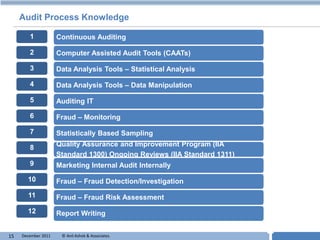 Audit Process Knowledge

        1            Continuous Auditing

        2            Computer Assisted Audit Tools (CAATs)

        3            Data Analysis Tools – Statistical Analysis

        4            Data Analysis Tools – Data Manipulation

        5            Auditing IT

        6            Fraud – Monitoring

        7            Statistically Based Sampling

        8            Quality Assurance and Improvement Program (IIA
                     Standard 1300) Ongoing Reviews (IIA Standard 1311)
        9            Marketing Internal Audit Internally
       10            Fraud – Fraud Detection/Investigation
       11            Fraud – Fraud Risk Assessment
       12            Report Writing


15   December 2011    © Anil Ashok & Associates.                          T
 