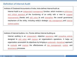 Definition of Internal Audit

    Institute of Chartered Accountants of India, India defines Internal Audit as
          Internal Audit is an independent management function, which involves a continuous
          and critical appraisal of the functioning of an entity with a view to suggest
          improvements thereto and add value to and strengthen the overall governance
          mechanism of the entity, including entity’s strategic risk management and internal
          control system.




    Institute of Internal Auditors, Inc, Florida defines Internal Auditing as
          Internal auditing is an independent, objective assurance and consulting activity
          designed to add value and improve an organization’s operations. It helps an
          organization accomplish its objectives by bringing a systematic, disciplined approach
          to evaluate and improve the effectiveness of risk management, control, and
          governance processes



3     December 2011   © Anil Ashok & Associates.                                    T
 