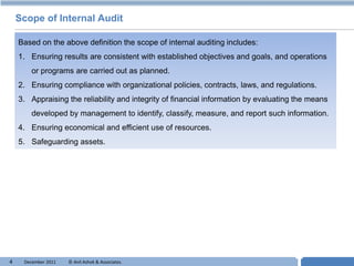 Scope of Internal Audit

    Based on the above definition the scope of internal auditing includes:
    1. Ensuring results are consistent with established objectives and goals, and operations
        or programs are carried out as planned.
    2. Ensuring compliance with organizational policies, contracts, laws, and regulations.
    3. Appraising the reliability and integrity of financial information by evaluating the means
        developed by management to identify, classify, measure, and report such information.
    4. Ensuring economical and efficient use of resources.
    5. Safeguarding assets.




4    December 2011   © Anil Ashok & Associates.                                       T
 