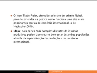 O jogo Trade Ruler, oferecido pelo site do pr^emio Nobel, 
permite entender na pratica como funciona uma dos mais 
importantes teorias de comercio internacional, a de 
Heckscher-Ohlin. 
Ideia: dois pases com dotac~oes distintas de insumos 
produtivos podem aumentar o bem-estar de ambas populac~oes 
atraves da especializac~ao da produc~ao e do comercio 
internacional. 
Griebeler (2014) Curso PROFOR 
 