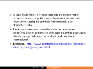 O jogo Trade Ruler, oferecido pelo site do pr^emio Nobel, 
permite entender na pratica como funciona uma dos mais 
importantes teorias de comercio internacional, a de 
Heckscher-Ohlin. 
Ideia: dois pases com dotac~oes distintas de insumos 
produtivos podem aumentar o bem-estar de ambas populac~oes 
atraves da especializac~ao da produc~ao e do comercio 
internacional. 
Endereco: http://www.nobelprize.org/educational/economic-sciences/ 
trade/game/ruler.html 
Griebeler (2014) Curso PROFOR 
 