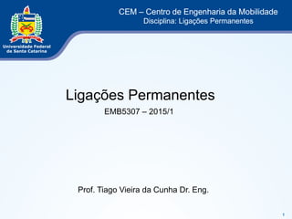 1 
CEM – Centro de Engenharia da Mobilidade 
Disciplina: Ligações Permanentes 
Ligações Permanentes 
EMB5307 – 2015/1 
Prof. Tiago Vieira da Cunha Dr. Eng. 
 