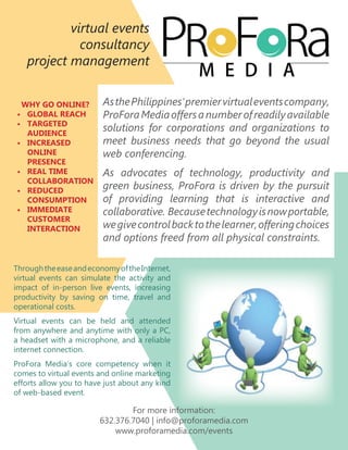 virtual events
             consultancy
   project management


 WHY GO ONLINE?          As the Philippines’ premier virtual events company,
• GLOBAL REACH           ProFora Media offers a number of readily available
• TARGETED
  AUDIENCE
                         solutions for corporations and organizations to
• INCREASED              meet business needs that go beyond the usual
  ONLINE                 web conferencing.
  PRESENCE
• REAL TIME              As advocates of technology, productivity and
  COLLABORATION
• REDUCED
                         green business, ProFora is driven by the pursuit
  CONSUMPTION            of providing learning that is interactive and
• IMMEDIATE              collaborative. Because technology is now portable,
  CUSTOMER
  INTERACTION            we give control back to the learner, offering choices
                         and options freed from all physical constraints.

Through the ease and economy of the Internet,
virtual events can simulate the activity and
impact of in-person live events, increasing
productivity by saving on time, travel and
operational costs.
Virtual events can be held and attended
from anywhere and anytime with only a PC,
a headset with a microphone, and a reliable
internet connection.
ProFora Media’s core competency when it
comes to virtual events and online marketing
efforts allow you to have just about any kind
of web-based event.

                                For more information:
                        632.376.7040 | info@proforamedia.com
                            www.proforamedia.com/events
 