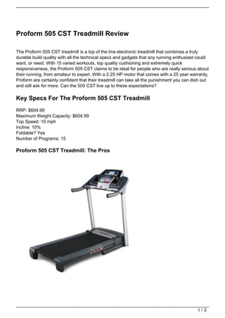 Proform 505 CST Treadmill Review

The Proform 505 CST treadmill is a top of the line electronic treadmill that combines a truly
durable build quality with all the technical specs and gadgets that any running enthusiast could
want, or need. With 15 varied workouts, top quality cushioning and extremely quick
responsiveness, the Proform 505 CST claims to be ideal for people who are really serious about
their running, from amateur to expert. With a 2.25 HP motor that comes with a 25 year warranty,
Proform are certainly confident that their treadmill can take all the punishment you can dish out
and still ask for more. Can the 505 CST live up to these expectations?

Key Specs For The Proform 505 CST Treadmill
RRP: $604.99
Maximum Weight Capacity: $604.99
Top Speed: 10 mph
Incline: 10%
Foldable? Yes
Number of Programs: 15

Proform 505 CST Treadmill: The Pros




                                                                                           1/3
 