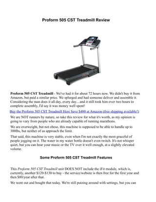 Proform 505 CST Treadmill Review




Proform 505 CST Treadmill - We've had it for about 72 hours now. We didn't buy it from
Amazon, but paid a similar price. We splurged and had someone deliver and assemble it.
Considering the man does it all day, every day....and it still took him over two hours to
complete assembly, I'd say it was money well spent!
Buy the Proform 505 CST Treadmill Here Save $400 at Amazon (free shipping available!)
We are NOT runners by nature, so take this review for what it's worth, as my opinion is
going to vary from people who are already capable of running marathons.
We are overweight, but not obese, this machine is supposed to be able to handle up to
300lbs, but neither of us approach the limit.
That said, this machine is very stable, even when I'm not exactly the most graceful of
people jogging on it. The water in my water bottle doesn't even twitch. It's not whisper
quiet, but you can hear your music or the TV over it well enough, at a slightly elevated
volume.

                     Some Proform 505 CST Treadmill Features


This Proform 505 CST Treadmill unit DOES NOT include the iFit module, which is,
currently, another $120-$130 to buy - the service/website is then free for the first year and
then $80/year after that.
We went out and bought that today. We're still putzing around with settings, but you can
 